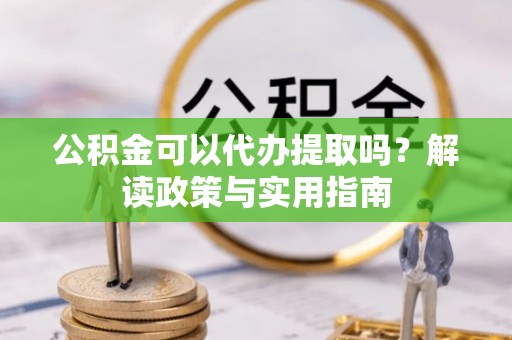 酉阳公积金可以代办提取吗？解读政策与实用指南