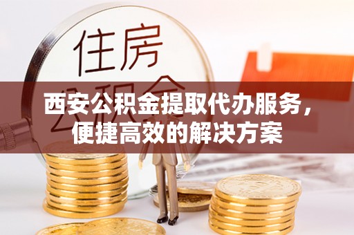 酉阳西安公积金提取代办服务，便捷高效的解决方案