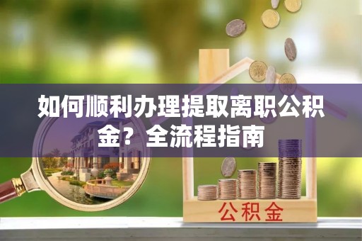 酉阳如何顺利办理提取离职公积金？全流程指南