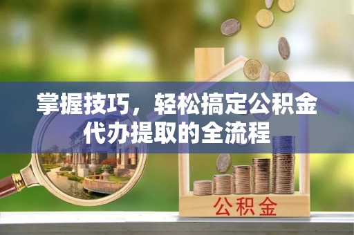酉阳掌握技巧，轻松搞定公积金代办提取的全流程