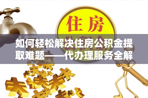 酉阳如何轻松解决住房公积金提取难题——代办理服务全解析