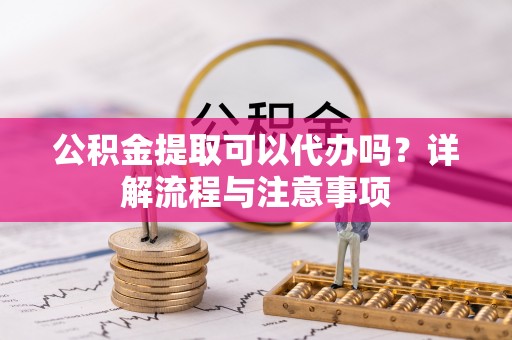 酉阳公积金提取可以代办吗？详解流程与注意事项