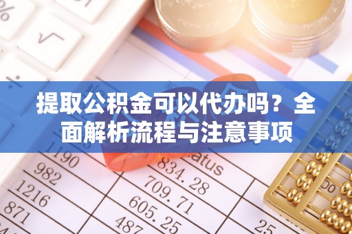 酉阳提取公积金可以代办吗？全面解析流程与注意事项