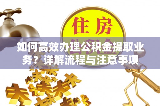 酉阳如何高效办理公积金提取业务？详解流程与注意事项