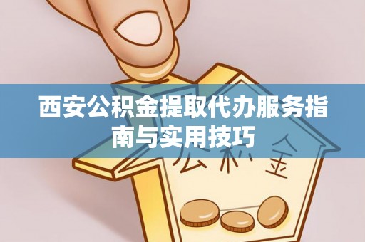 酉阳西安公积金提取代办服务指南与实用技巧