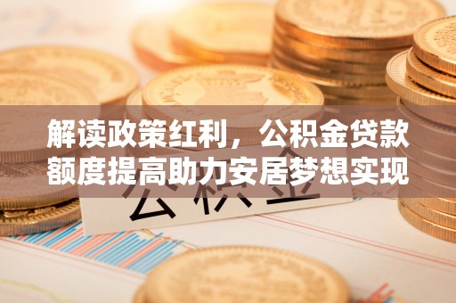 酉阳解读政策红利，公积金贷款额度提高助力安居梦想实现