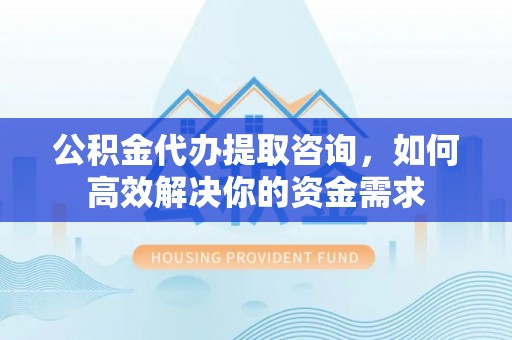 酉阳公积金代办提取咨询，如何高效解决你的资金需求