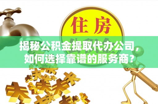 酉阳揭秘公积金提取代办公司，如何选择靠谱的服务商？