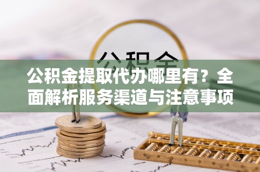酉阳公积金提取代办哪里有？全面解析服务渠道与注意事项