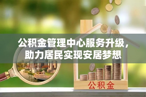 酉阳公积金管理中心服务升级，助力居民实现安居梦想