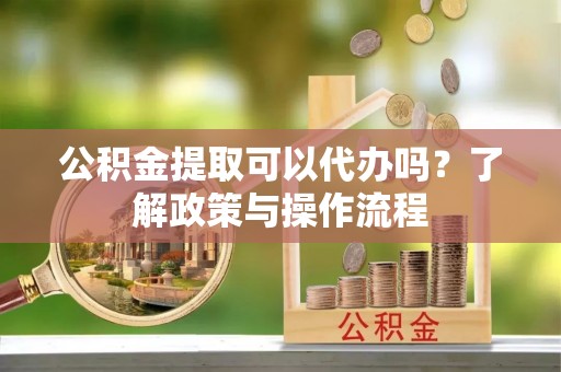 酉阳公积金提取可以代办吗？了解政策与操作流程