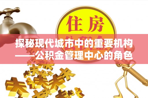 酉阳探秘现代城市中的重要机构——公积金管理中心的角色与使命