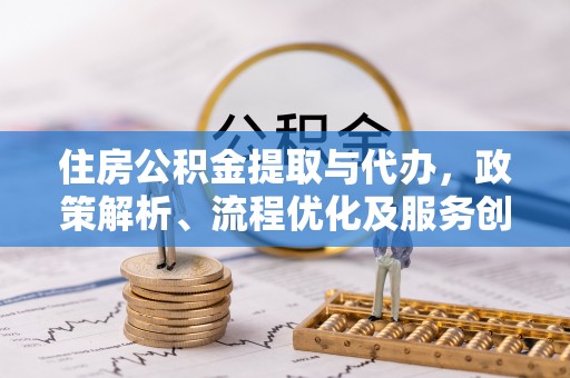 酉阳住房公积金提取与代办，政策解析、流程优化及服务创新