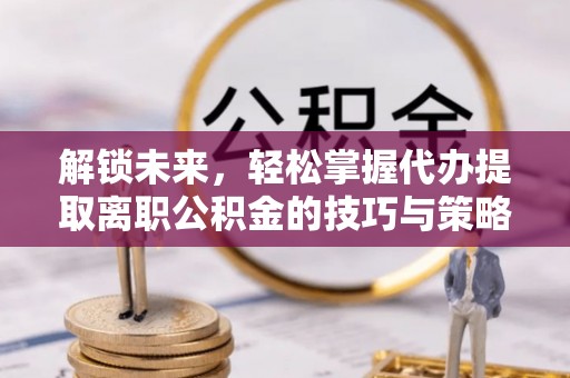 酉阳解锁未来，轻松掌握代办提取离职公积金的技巧与策略
