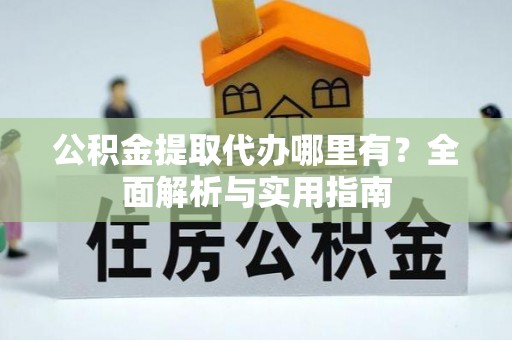 酉阳公积金提取代办哪里有？全面解析与实用指南
