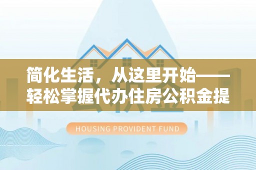 酉阳简化生活，从这里开始——轻松掌握代办住房公积金提取全流程