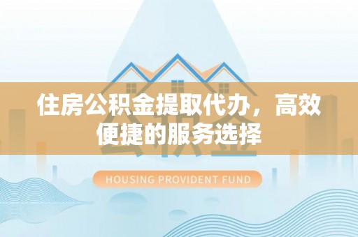 酉阳住房公积金提取代办，高效便捷的服务选择