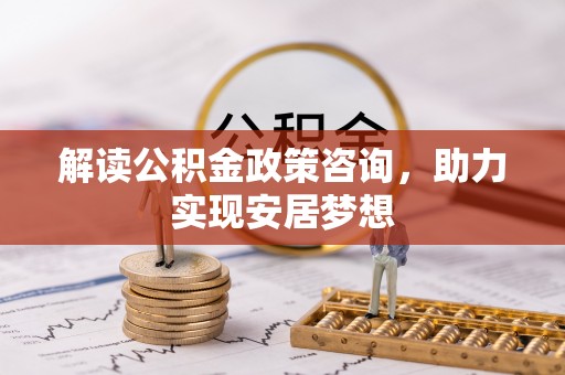 酉阳解读公积金政策咨询，助力实现安居梦想