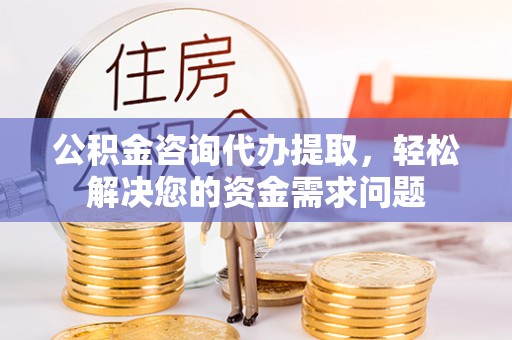 酉阳公积金咨询代办提取，轻松解决您的资金需求问题