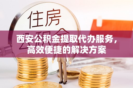 酉阳西安公积金提取代办服务，高效便捷的解决方案