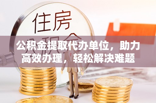 酉阳公积金提取代办单位，助力高效办理，轻松解决难题