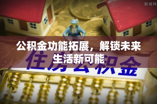 酉阳公积金功能拓展，解锁未来生活新可能