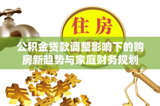 酉阳公积金贷款调整影响下的购房新趋势与家庭财务规划