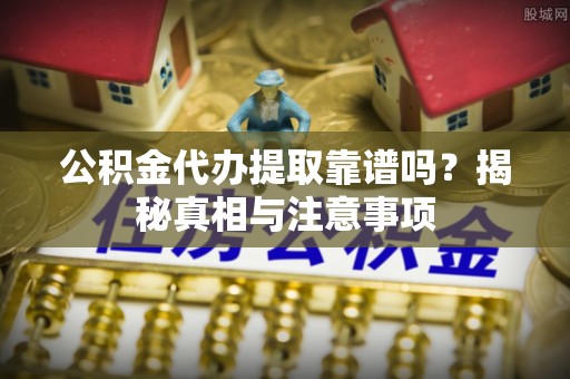 酉阳公积金代办提取靠谱吗？揭秘真相与注意事项
