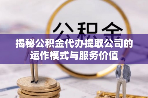 酉阳揭秘公积金代办提取公司的运作模式与服务价值