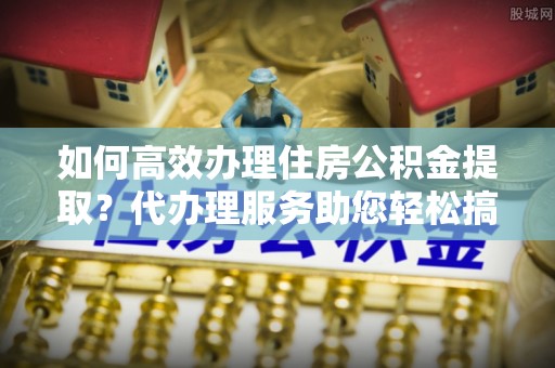 酉阳如何高效办理住房公积金提取？代办理服务助您轻松搞定