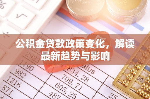 酉阳公积金贷款政策变化，解读最新趋势与影响