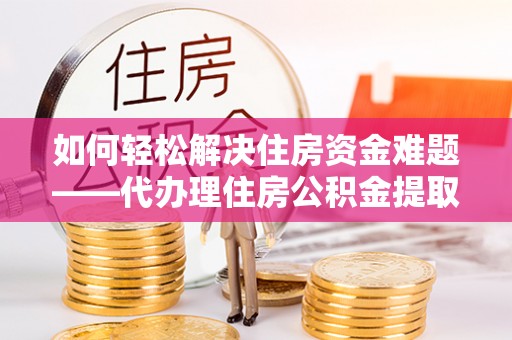 酉阳如何轻松解决住房资金难题——代办理住房公积金提取服务详解