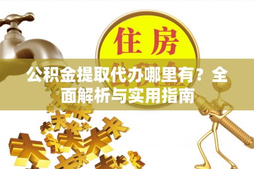 酉阳公积金提取代办哪里有？全面解析与实用指南