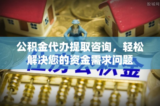 酉阳公积金代办提取咨询，轻松解决您的资金需求问题