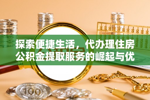 酉阳探索便捷生活，代办理住房公积金提取服务的崛起与优势