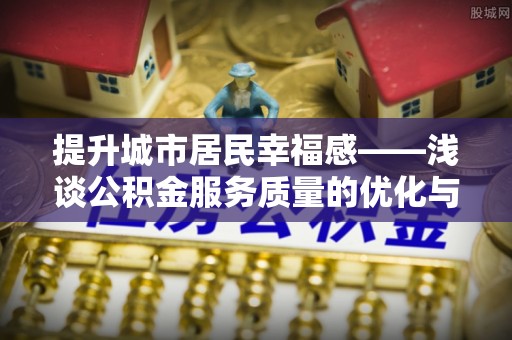 酉阳提升城市居民幸福感——浅谈公积金服务质量的优化与未来