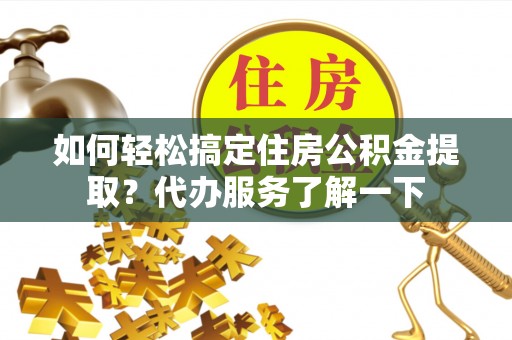 酉阳如何轻松搞定住房公积金提取？代办服务了解一下