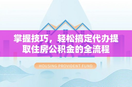 酉阳掌握技巧，轻松搞定代办提取住房公积金的全流程