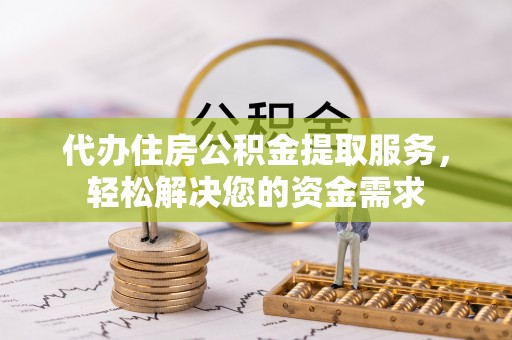 酉阳代办住房公积金提取服务，轻松解决您的资金需求