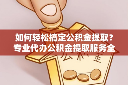 酉阳如何轻松搞定公积金提取？专业代办公积金提取服务全解析