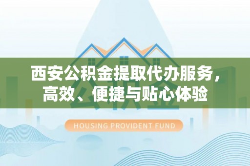 酉阳西安公积金提取代办服务，高效、便捷与贴心体验