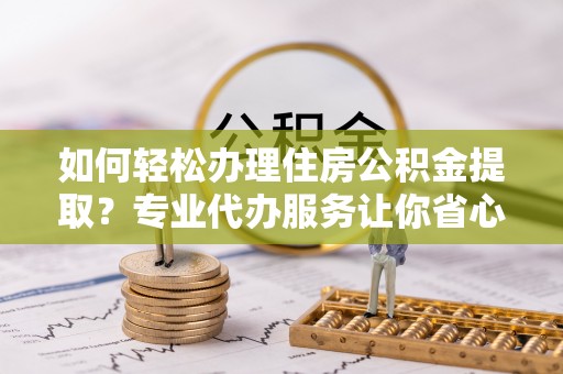 酉阳如何轻松办理住房公积金提取？专业代办服务让你省心无忧