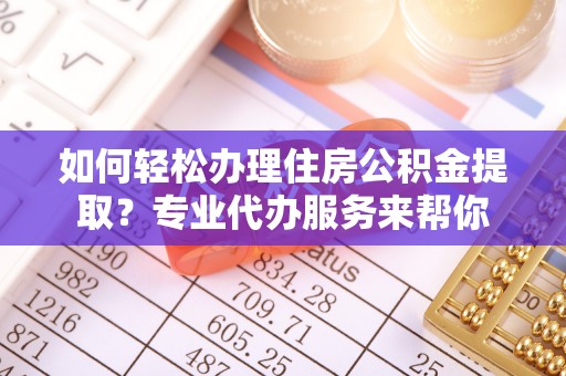 酉阳如何轻松办理住房公积金提取？专业代办服务来帮你