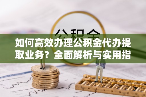 酉阳如何高效办理公积金代办提取业务？全面解析与实用指南