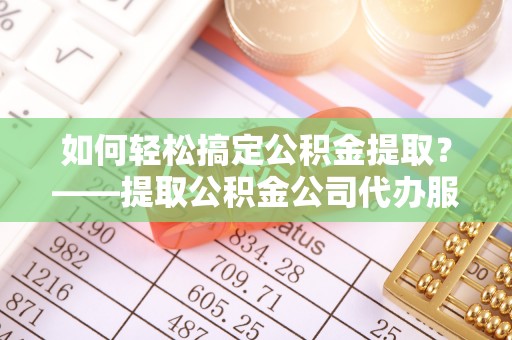 酉阳如何轻松搞定公积金提取？——提取公积金公司代办服务全解析