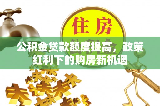 酉阳公积金贷款额度提高，政策红利下的购房新机遇