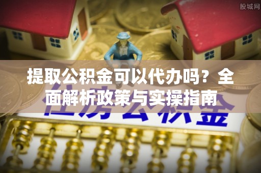 酉阳提取公积金可以代办吗？全面解析政策与实操指南
