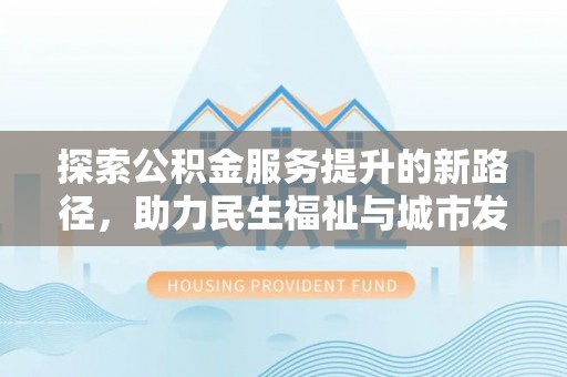 酉阳探索公积金服务提升的新路径，助力民生福祉与城市发展