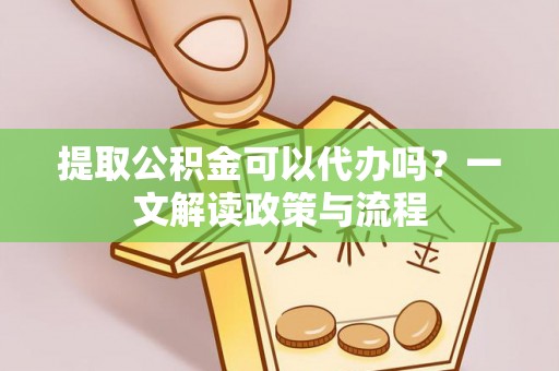 酉阳提取公积金可以代办吗？一文解读政策与流程