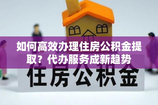 酉阳如何高效办理住房公积金提取？代办服务成新趋势